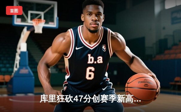 库里狂砍47分创赛季新高，勇士加时险胜国王延续连胜纪录