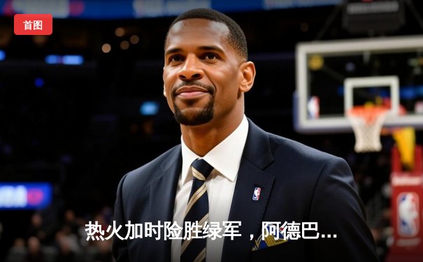 热火加时险胜绿军，阿德巴约砍下双20创生涯新高