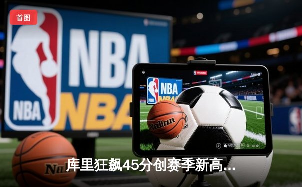 库里狂飙45分创赛季新高，勇士加时险胜凯尔特人延续主场不败