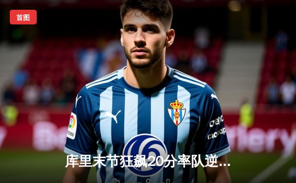 库里末节狂飙20分率队逆转，勇士险胜凯尔特人重返西部前八